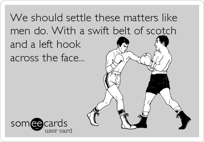 We should settle these matters like
men do. With a swift belt of scotch
and a left hook
across the face...