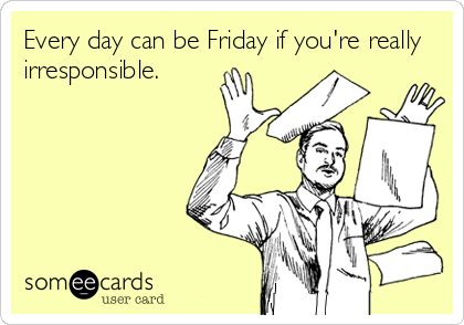 Every day can be Friday if you're really
irresponsible.