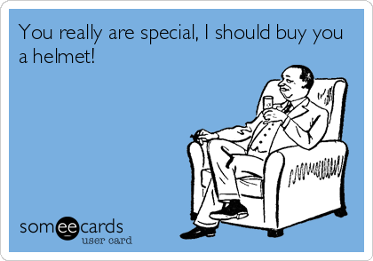 You really are special, I should buy you
a helmet!