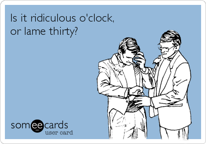 Is it ridiculous o'clock, 
or lame thirty?