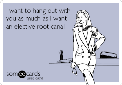 I want to hang out with
you as much as I want
an elective root canal.