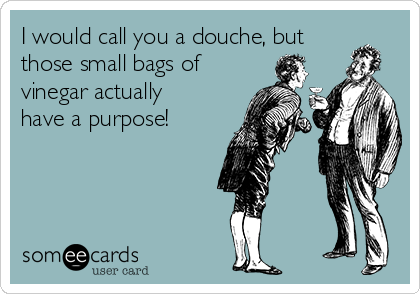 I would call you a douche, but
those small bags of
vinegar actually 
have a purpose!