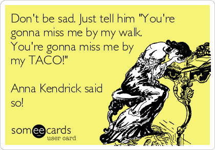 Don't be sad. Just tell him "You're 
gonna miss me by my walk.
You're gonna miss me by
my TACO!" 

Anna Kendrick said
so!