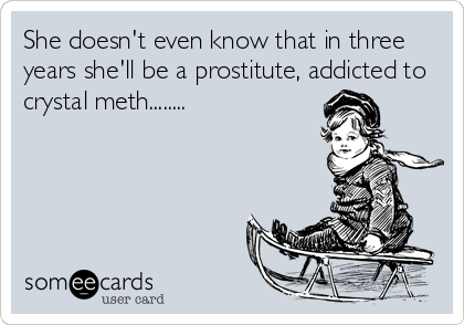 She doesn't even know that in three
years she'll be a prostitute, addicted to
crystal meth........