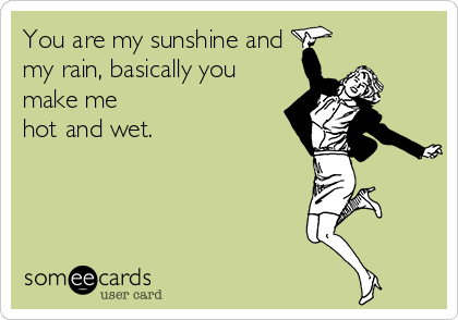 You are my sunshine and
my rain, basically you
make me
hot and wet.