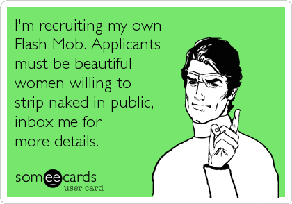 I'm recruiting my own
Flash Mob. Applicants
must be beautiful
women willing to 
strip naked in public,
inbox me for
more details.