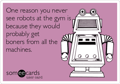One reason you never
see robots at the gym is
because they would
probably get
boners from all the
machines.