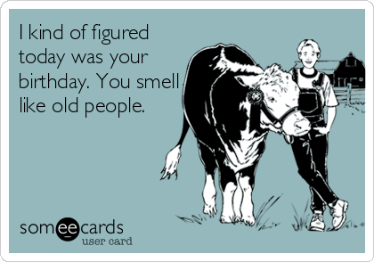 I kind of figured
today was your
birthday. You smell
like old people.