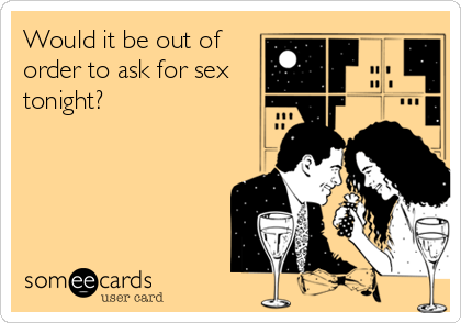 Would it be out of
order to ask for sex
tonight?