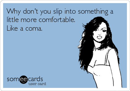 Why don't you slip into something a
little more comfortable. 
Like a coma.