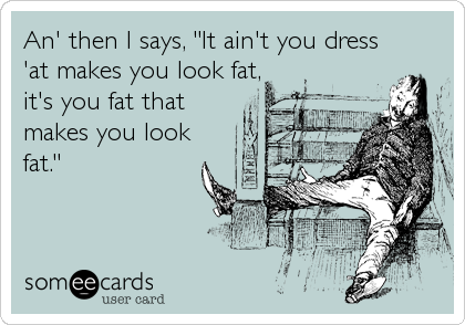 An' then I says, "It ain't you dress
'at makes you look fat,
it's you fat that
makes you look
fat."