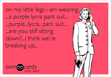 on my little legs i am wearing
...a purple lycra pant suit...
...purple...lycra...pant suit...
...are you still sitting
down?...i think we're
breaking up...