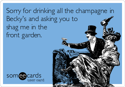 Sorry for drinking all the champagne in
Becky's and asking you to
shag me in the
front garden.