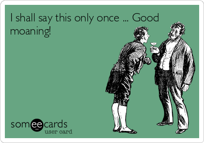 I shall say this only once ... Good
moaning!