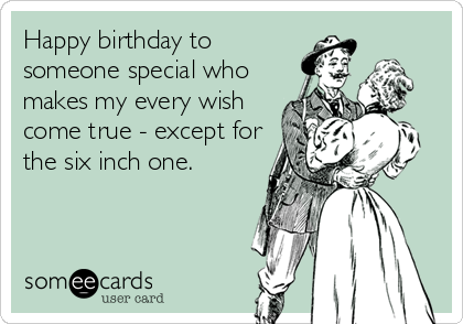 Happy birthday to
someone special who
makes my every wish
come true - except for
the six inch one.