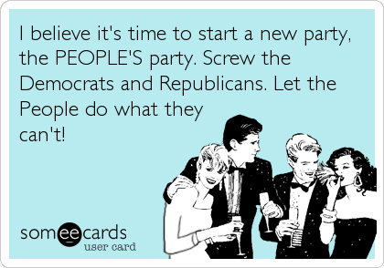 I believe it's time to start a new party,
the PEOPLE'S party. Screw the
Democrats and Republicans. Let the
People do what they
can't!