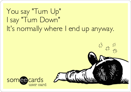 You say "Turn Up"
I say "Turn Down"
It's normally where I end up anyway.