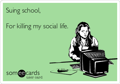 Suing school,

For killing my social life.