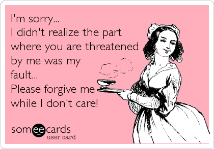 I'm sorry...
I didn't realize the part
where you are threatened
by me was my
fault...
Please forgive me
while I don't care!