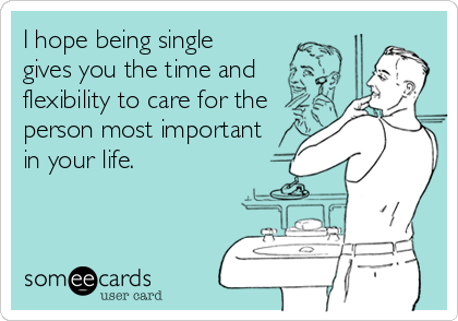 I hope being single  
gives you the time and
flexibility to care for the
person most important
in your life.