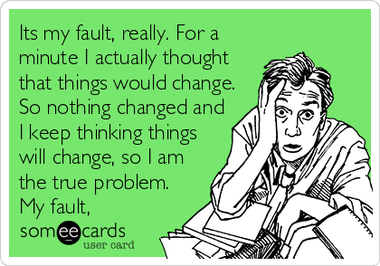 Its my fault, really. For a
minute I actually thought
that things would change.
So nothing changed and
I keep thinking things
will change, so I am
the true problem.
My fault,