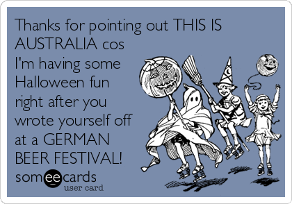 Thanks for pointing out THIS IS
AUSTRALIA cos
I'm having some
Halloween fun
right after you
wrote yourself off
at a GERMAN
BEER FESTIVAL!