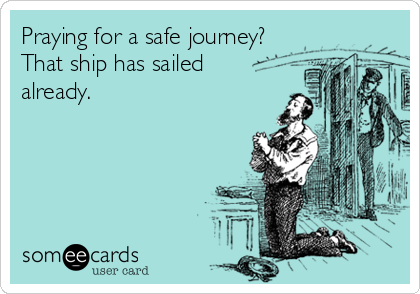 Praying for a safe journey?
That ship has sailed
already.