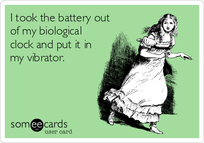 I took the battery out
of my biological
clock and put it in
my vibrator.