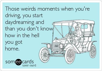 Those weirds moments when you're
driving, you start
daydreaming and
than you don't know
how in the hell
you got
home.