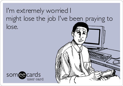 I'm extremely worried I  
might lose the job I've been praying to
lose.
