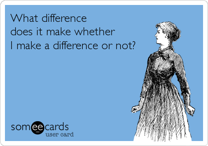 What difference
does it make whether 
I make a difference or not?