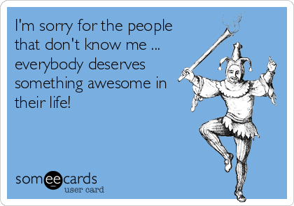 I'm sorry for the people
that don't know me ...
everybody deserves
something awesome in
their life!