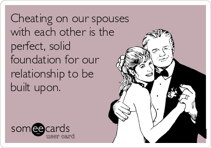 Cheating on our spouses
with each other is the
perfect, solid
foundation for our
relationship to be
built upon.
