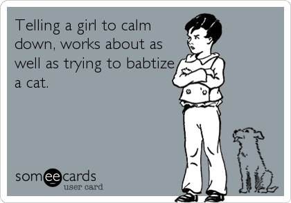 Telling a girl to calm
down, works about as
well as trying to babtize
a cat.