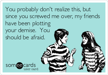 You probably don't realize this, but
since you screwed me over, my friends
have been plotting
your demise.  You
should be afraid.