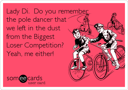 Lady Di.  Do you remember 
the pole dancer that
we left in the dust
from the Biggest
Loser Competition? 
Yeah, me either!