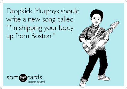 Dropkick Murphys should
write a new song called
"I'm shipping your body
up from Boston."