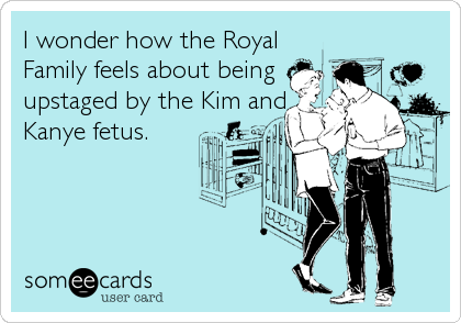I wonder how the Royal
Family feels about being
upstaged by the Kim and
Kanye fetus.