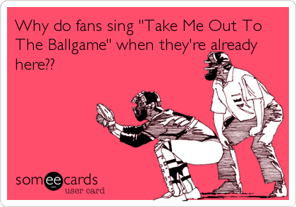 Why do fans sing "Take Me Out To
The Ballgame" when they're already
here??
