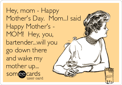 Hey, mom - Happy
Mother's Day.  Mom...I said
Happy Mother's -
MOM!  Hey, you,
bartender...will you
go down there
and wake my
mother up...