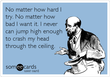 No matter how hard I
try. No matter how
bad I want it. I never
can jump high enough
to crash my head
through the ceiling.