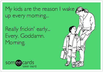 My kids are the reason I wake
up every morning...

Really frickin' early...
Every. Goddamn.
Morning.