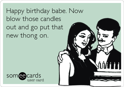 Happy birthday babe. Now
blow those candles
out and go put that
new thong on.