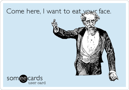 Come here, I want to eat your face.
