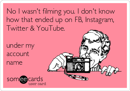 No I wasn't filming you. I don't know
how that ended up on FB, Instagram,
Twitter & YouTube.

under my
account
name