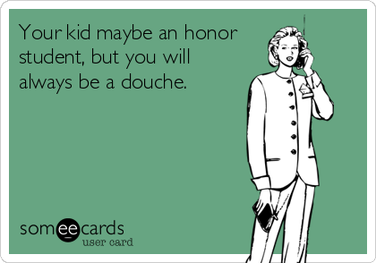Your kid maybe an honor
student, but you will
always be a douche.