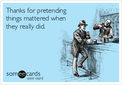 Thanks for pretending
things mattered when
they really did.