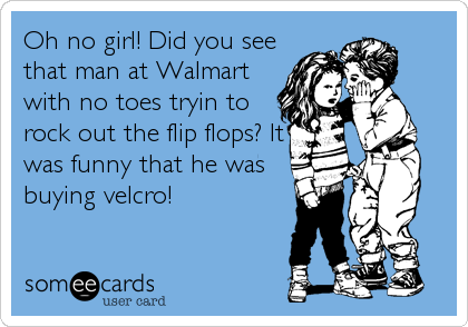 Oh no girl! Did you see
that man at Walmart
with no toes tryin to
rock out the flip flops? It
was funny that he was
buying velcro!