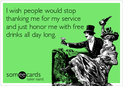 I wish people would stop
thanking me for my service
and just honor me with free
drinks all day long.