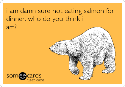 i am damn sure not eating salmon for
dinner. who do you think i
am?